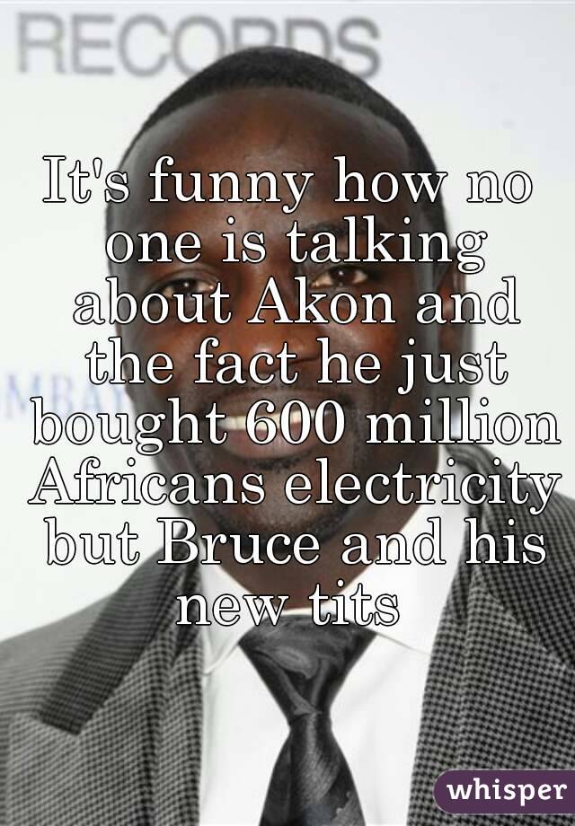 It's funny how no one is talking about Akon and the fact he just bought 600 million Africans electricity but Bruce and his new tits 
