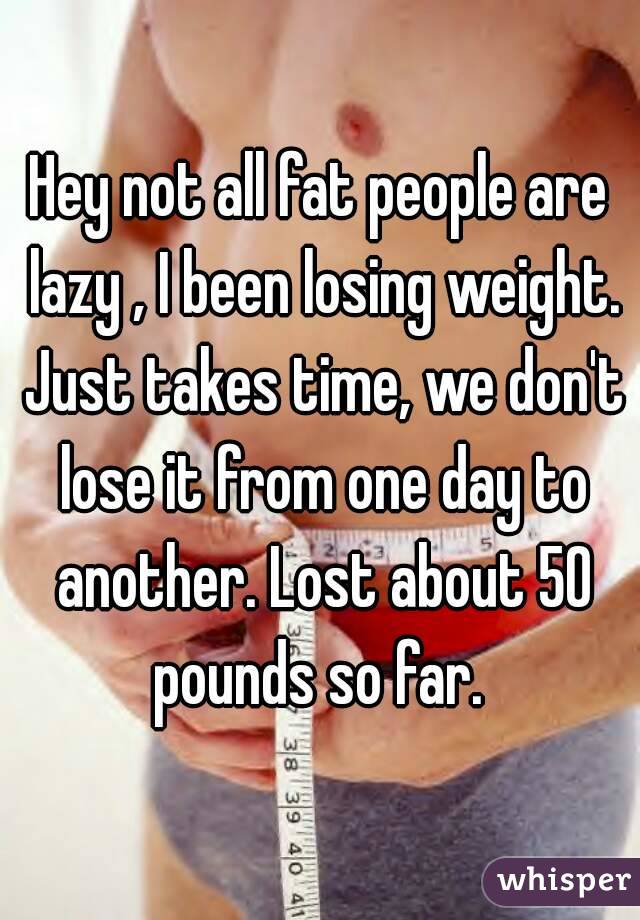 Hey not all fat people are lazy , I been losing weight. Just takes time, we don't lose it from one day to another. Lost about 50 pounds so far. 
