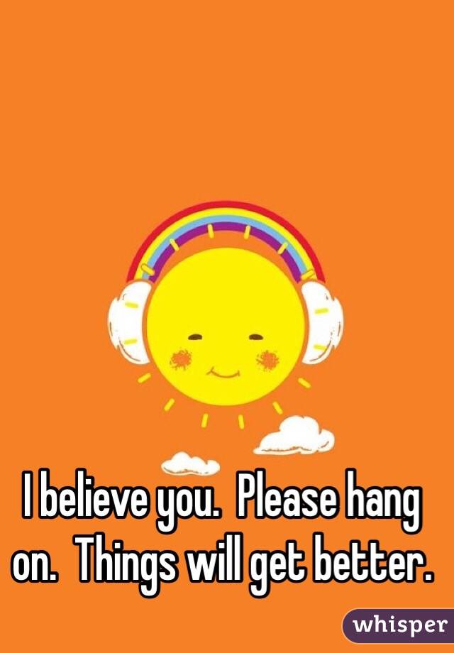 I believe you.  Please hang on.  Things will get better.