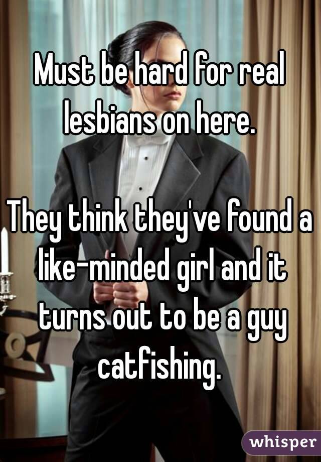 Must be hard for real lesbians on here. 

They think they've found a like-minded girl and it turns out to be a guy catfishing. 