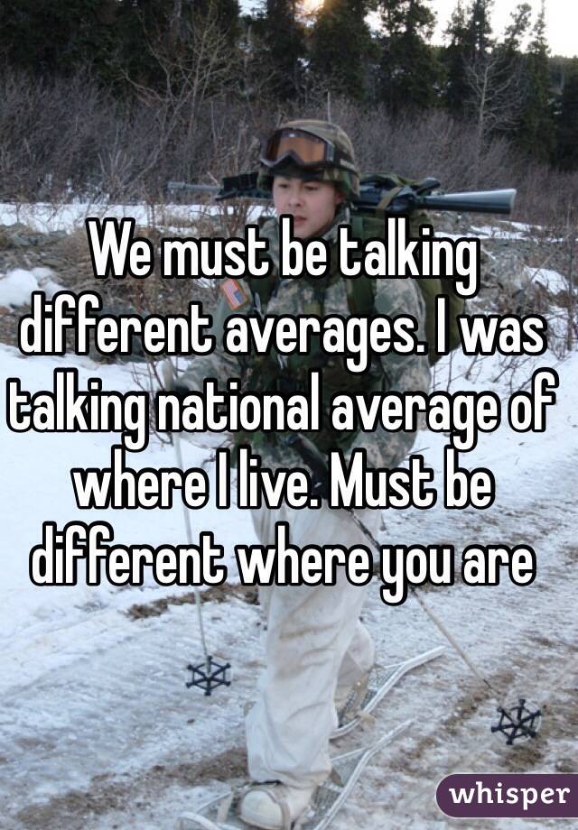 We must be talking different averages. I was talking national average of where I live. Must be different where you are 