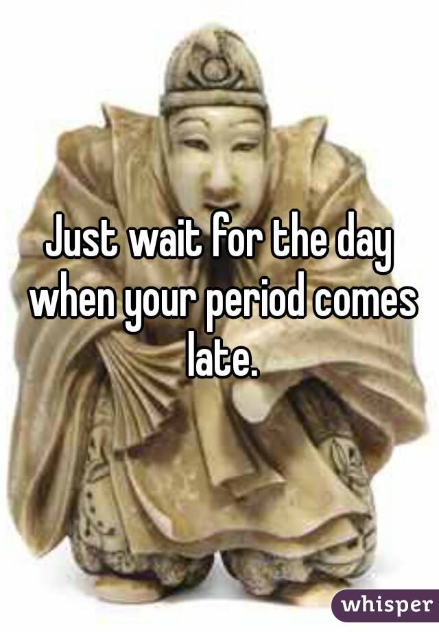 Just wait for the day when your period comes late.