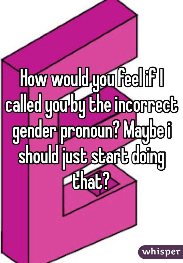 How would you feel if I called you by the incorrect gender pronoun? Maybe i should just start doing that? 