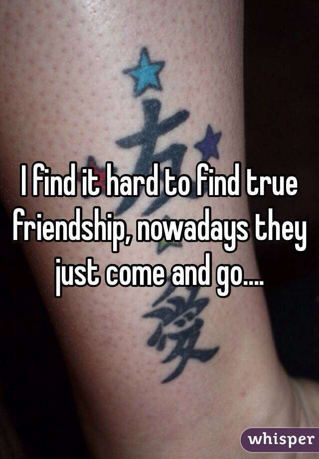 I find it hard to find true friendship, nowadays they just come and go....