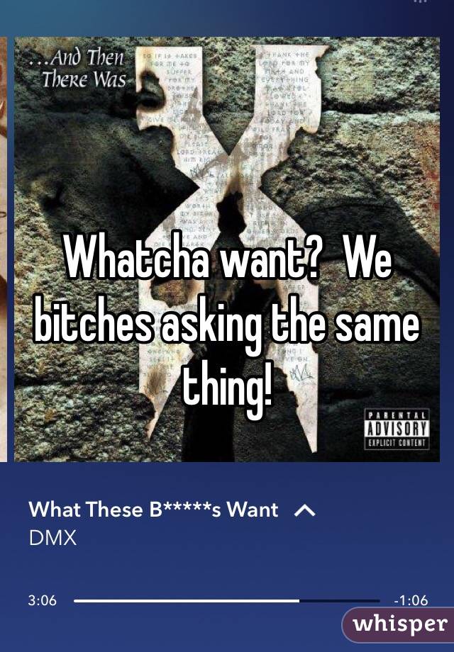 Whatcha want?  We bitches asking the same thing! 