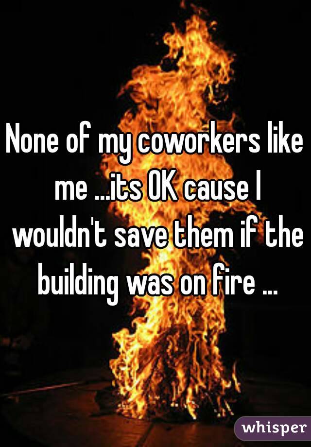 None of my coworkers like me ...its OK cause I wouldn't save them if the building was on fire ...