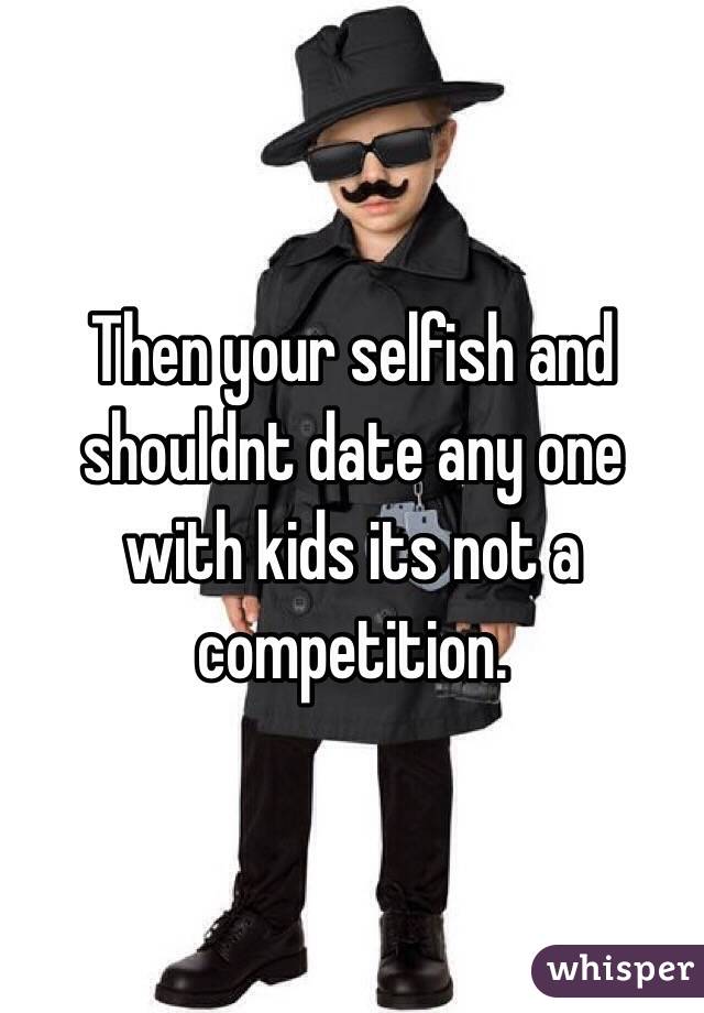 Then your selfish and shouldnt date any one with kids its not a competition. 