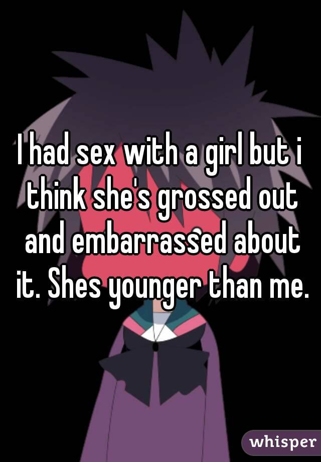 I had sex with a girl but i think she's grossed out and embarrassed about it. Shes younger than me.