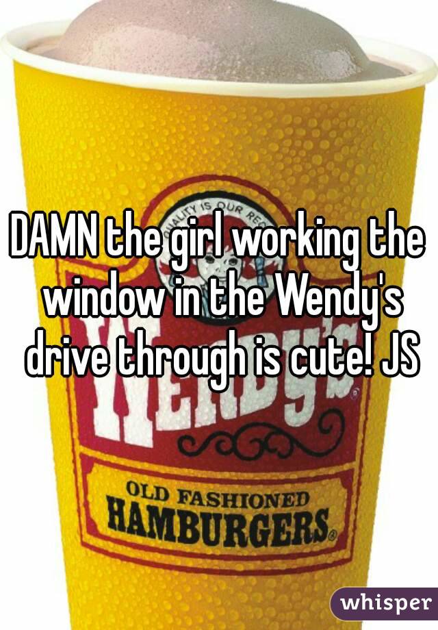 DAMN the girl working the window in the Wendy's drive through is cute! JS