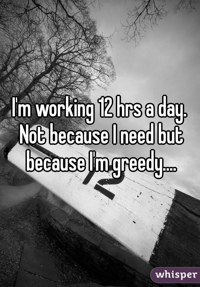 I'm working 12 hrs a day. Not because I need but because I'm greedy....