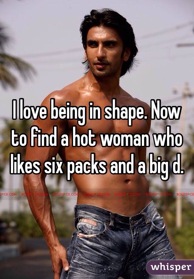 I love being in shape. Now to find a hot woman who likes six packs and a big d. 