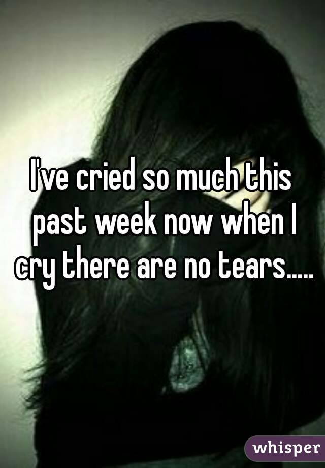 I've cried so much this past week now when I cry there are no tears.....