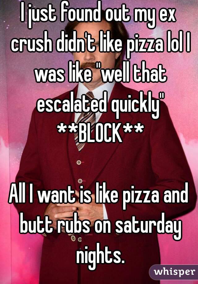 I just found out my ex crush didn't like pizza lol I was like "well that escalated quickly" **BLOCK**

All I want is like pizza and butt rubs on saturday nights.