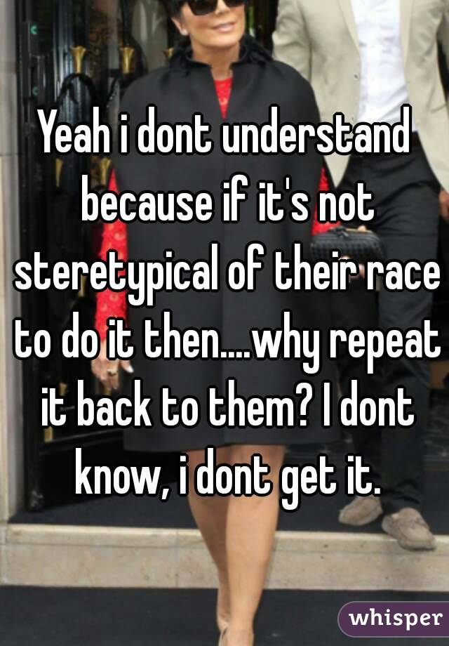 Yeah i dont understand because if it's not steretypical of their race to do it then....why repeat it back to them? I dont know, i dont get it.
