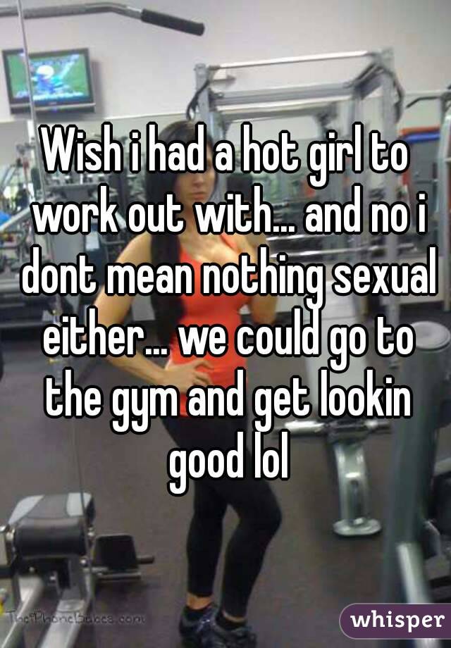 Wish i had a hot girl to work out with... and no i dont mean nothing sexual either... we could go to the gym and get lookin good lol