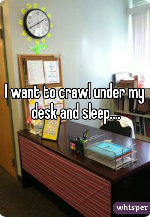 I want to crawl under my desk and sleep....