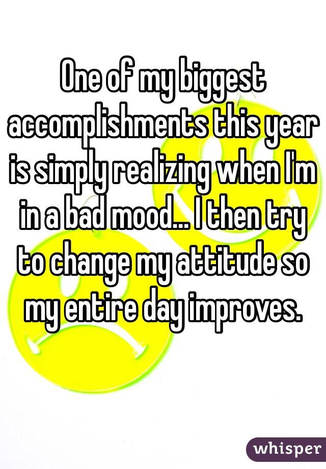 One of my biggest accomplishments this year is simply realizing when I'm in a bad mood... I then try to change my attitude so my entire day improves. 