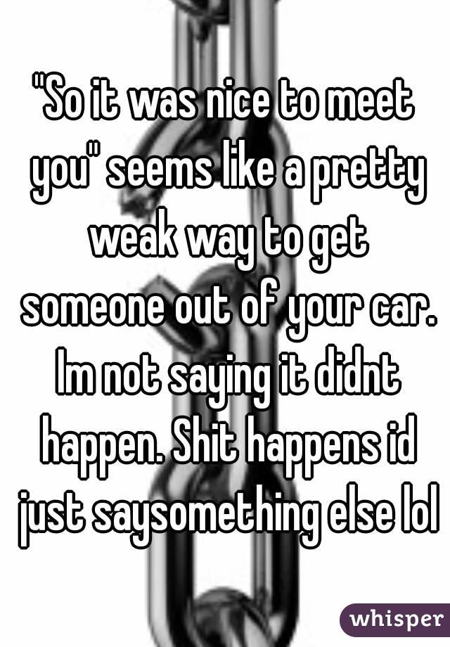 "So it was nice to meet you" seems like a pretty weak way to get someone out of your car. Im not saying it didnt happen. Shit happens id just saysomething else lol