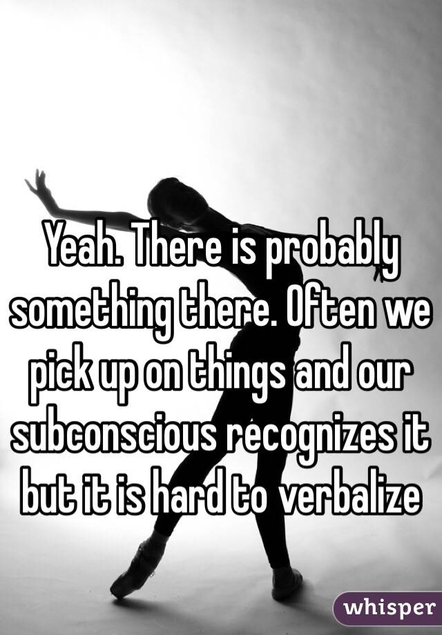 Yeah. There is probably something there. Often we pick up on things and our subconscious recognizes it but it is hard to verbalize