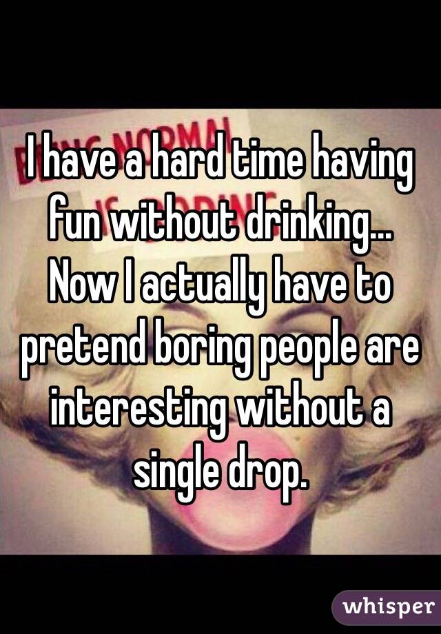 I have a hard time having fun without drinking... 
Now I actually have to pretend boring people are interesting without a single drop. 