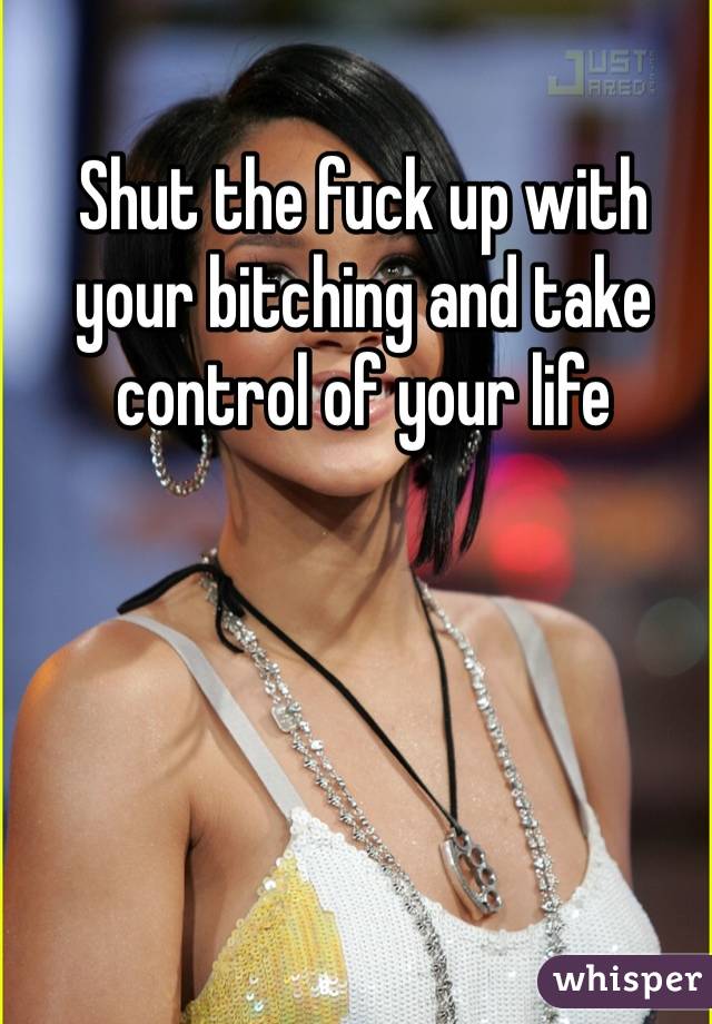 Shut the fuck up with your bitching and take control of your life