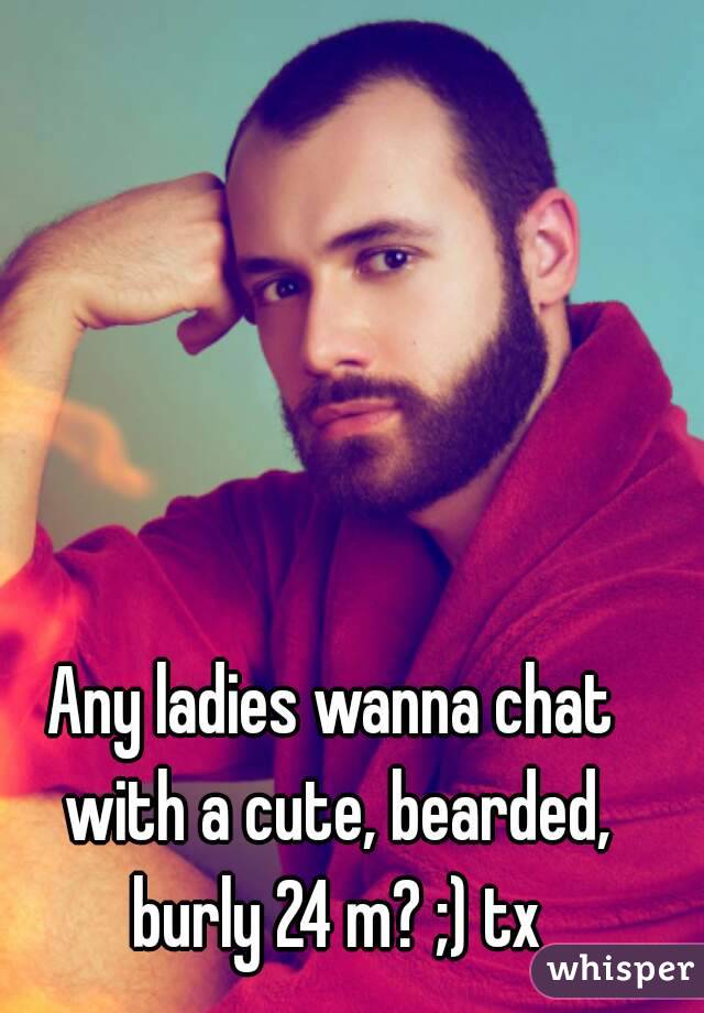 Any ladies wanna chat with a cute, bearded, burly 24 m? ;) tx