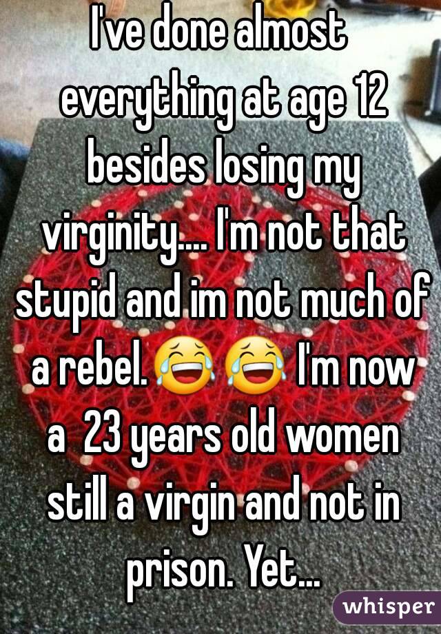 I've done almost everything at age 12 besides losing my virginity.... I'm not that stupid and im not much of a rebel.😂😂 I'm now a  23 years old women still a virgin and not in prison. Yet...