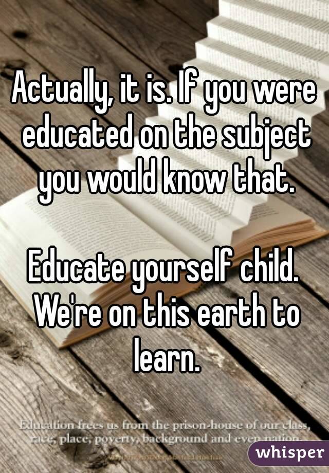 Actually, it is. If you were educated on the subject you would know that.

Educate yourself child. We're on this earth to learn.