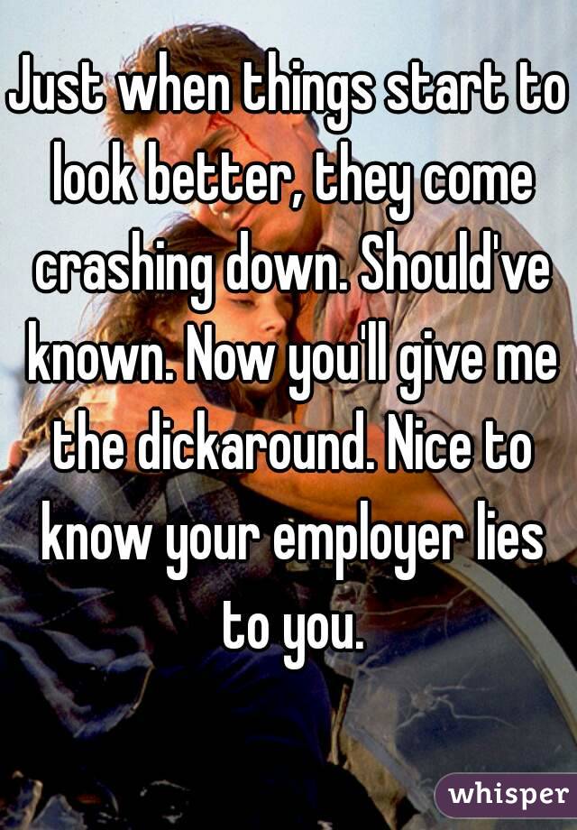 Just when things start to look better, they come crashing down. Should've known. Now you'll give me the dickaround. Nice to know your employer lies to you.