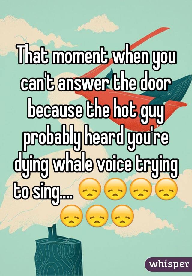 That moment when you can't answer the door because the hot guy probably heard you're dying whale voice trying to sing.... 😞😞😞😞😞😞😞