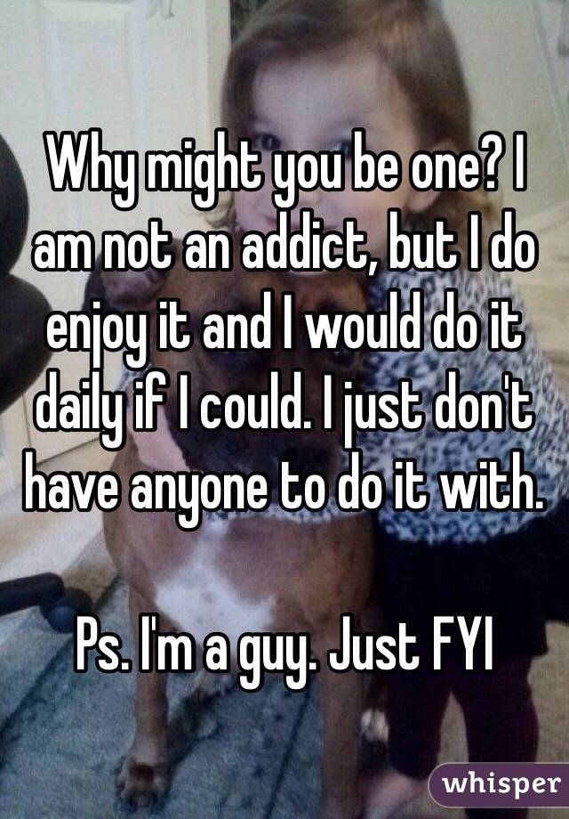 Why might you be one? I am not an addict, but I do enjoy it and I would do it daily if I could. I just don't have anyone to do it with. 

Ps. I'm a guy. Just FYI