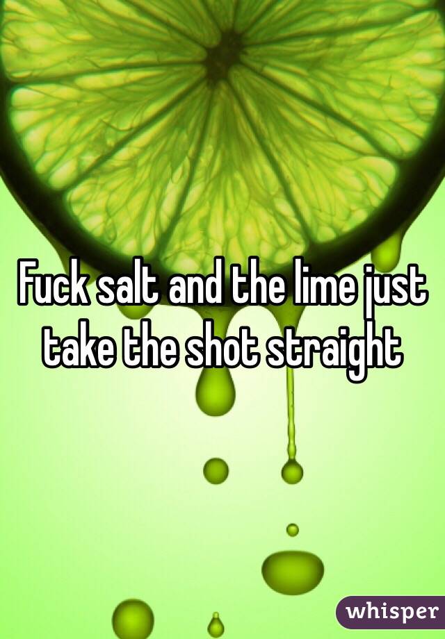 Fuck salt and the lime just take the shot straight 