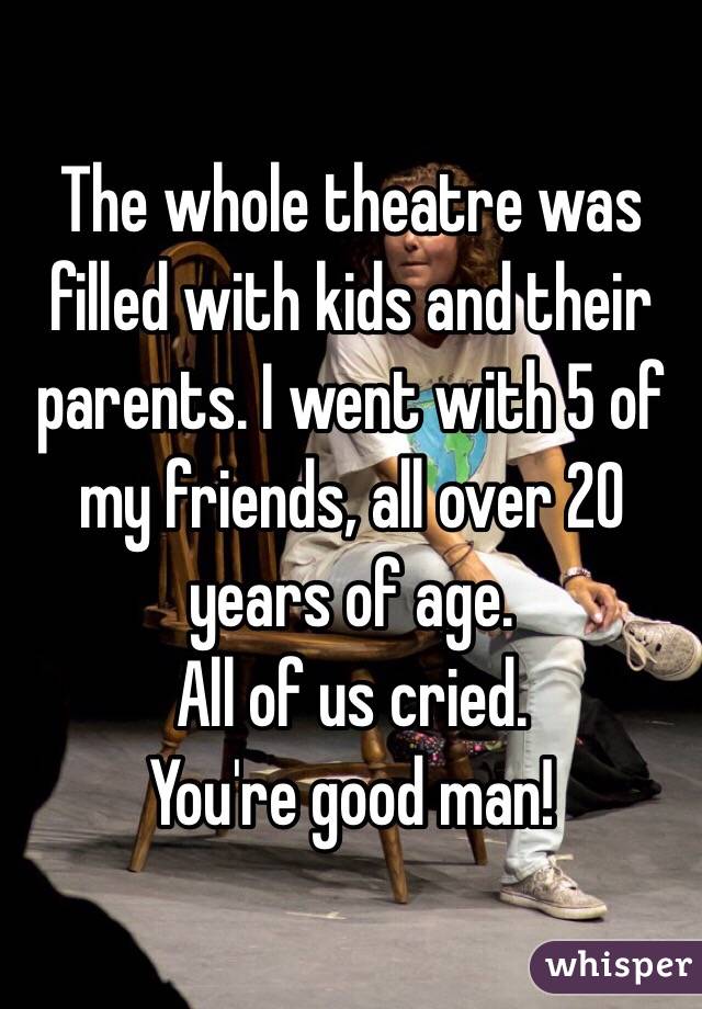 The whole theatre was filled with kids and their parents. I went with 5 of my friends, all over 20 years of age. 
All of us cried. 
You're good man! 