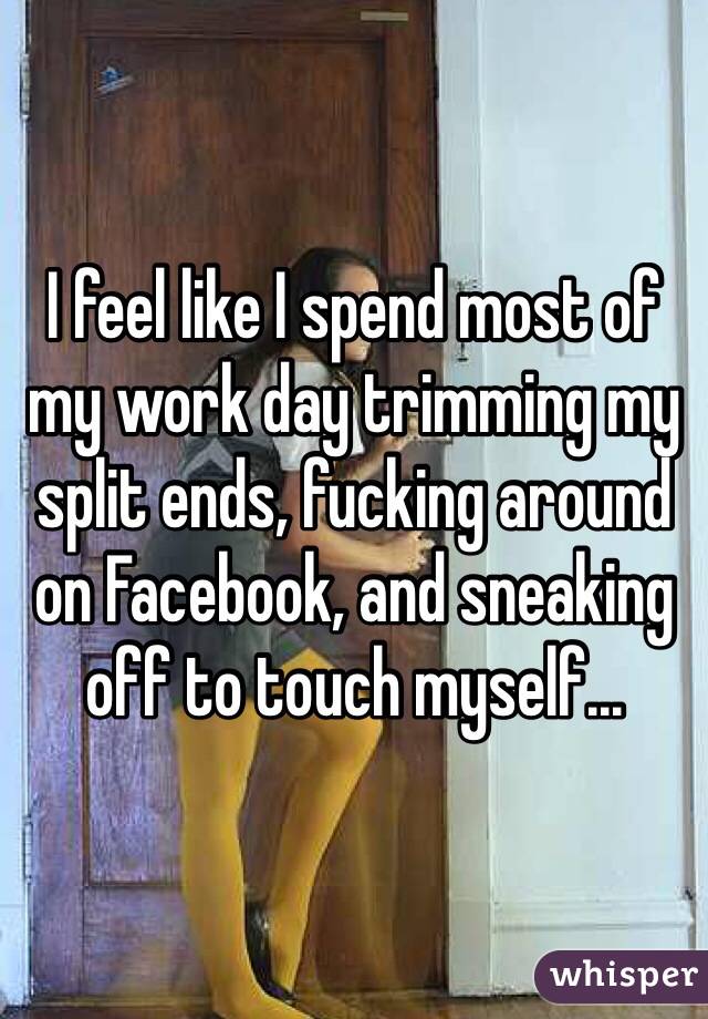 I feel like I spend most of my work day trimming my split ends, fucking around on Facebook, and sneaking off to touch myself...