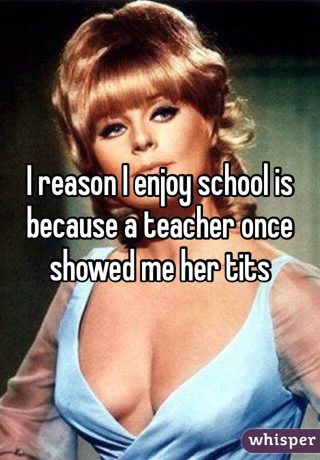 I reason I enjoy school is because a teacher once showed me her tits 