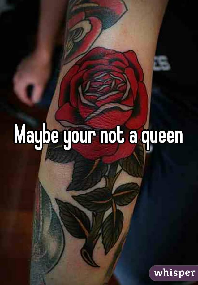 Maybe your not a queen