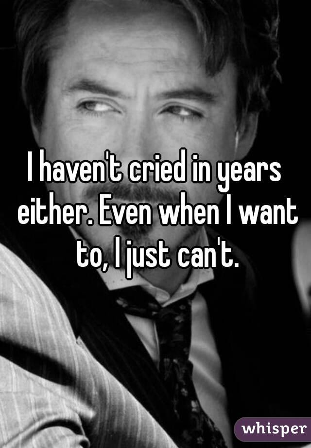 I haven't cried in years either. Even when I want to, I just can't.