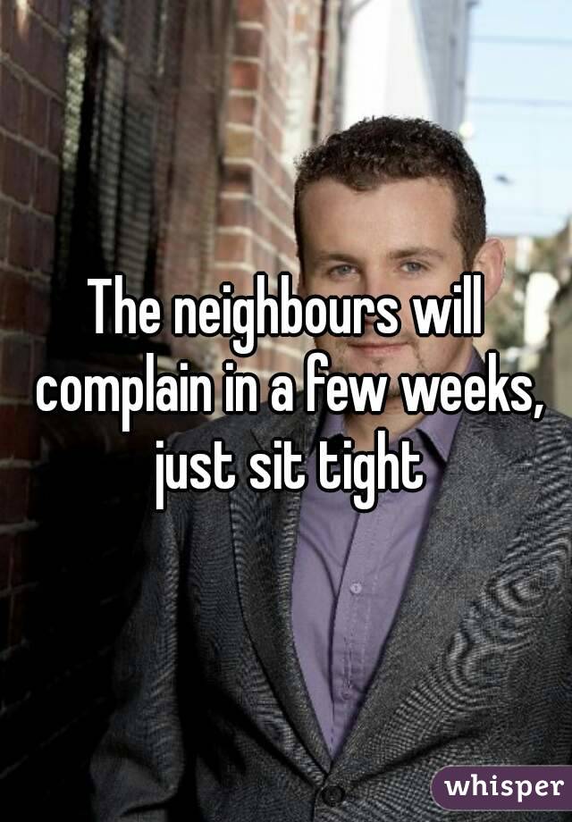 The neighbours will complain in a few weeks, just sit tight