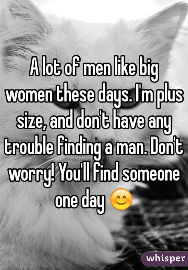 A lot of men like big women these days. I'm plus size, and don't have any trouble finding a man. Don't worry! You'll find someone one day 😊