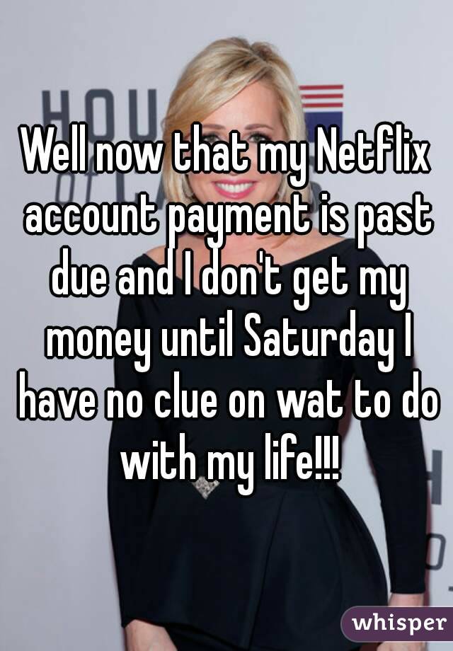 Well now that my Netflix account payment is past due and I don't get my money until Saturday I have no clue on wat to do with my life!!!