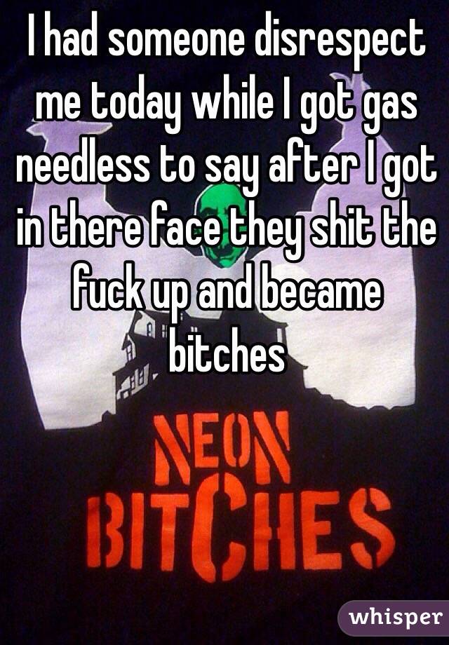 I had someone disrespect me today while I got gas needless to say after I got in there face they shit the fuck up and became bitches 