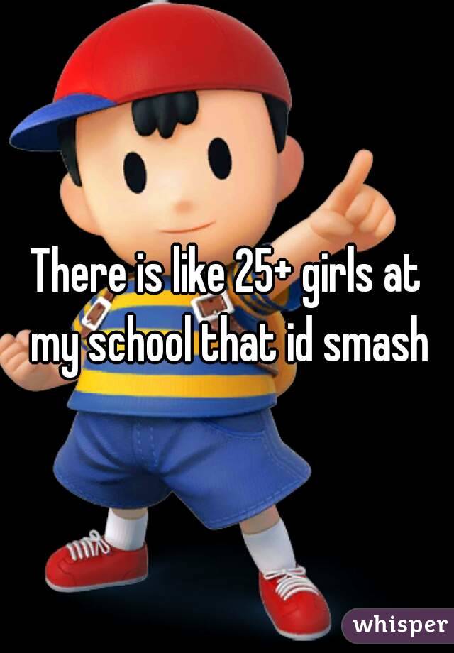 There is like 25+ girls at my school that id smash