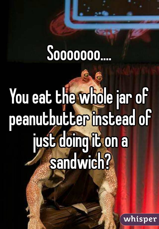 Sooooooo....

You eat the whole jar of peanutbutter instead of just doing it on a sandwich?