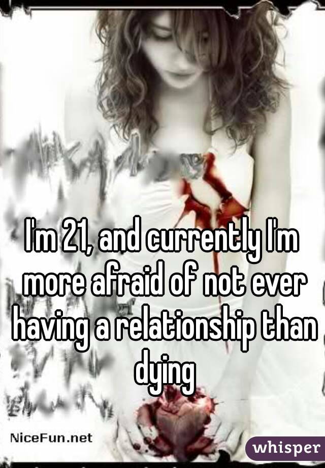 I'm 21, and currently I'm more afraid of not ever having a relationship than dying