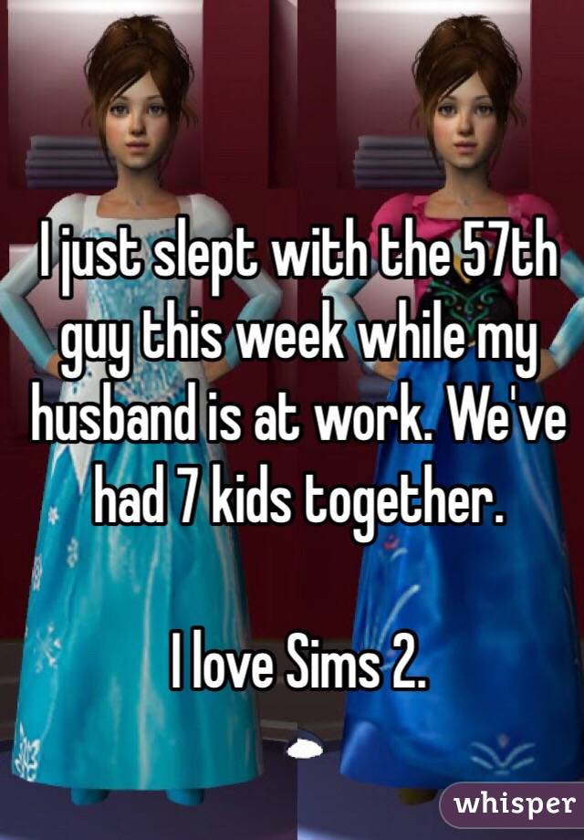 I just slept with the 57th guy this week while my husband is at work. We've had 7 kids together.

I love Sims 2.