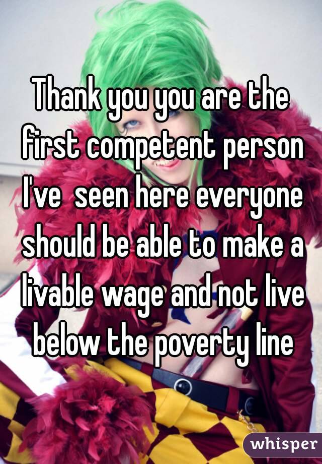 Thank you you are the first competent person I've  seen here everyone should be able to make a livable wage and not live below the poverty line