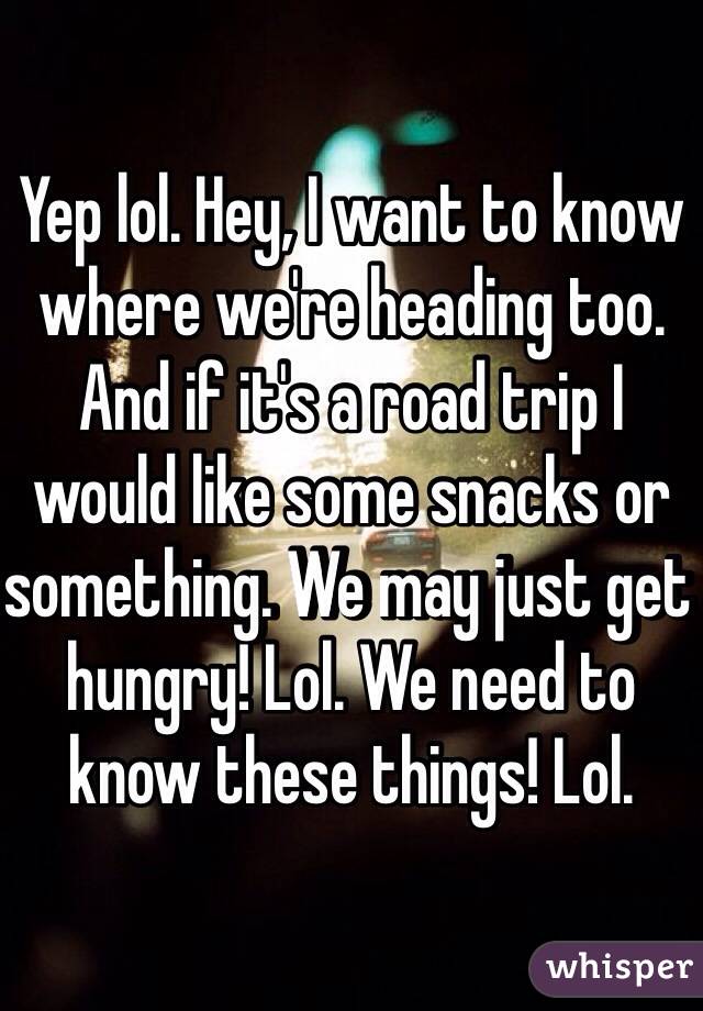 Yep lol. Hey, I want to know where we're heading too. And if it's a road trip I would like some snacks or something. We may just get hungry! Lol. We need to know these things! Lol. 