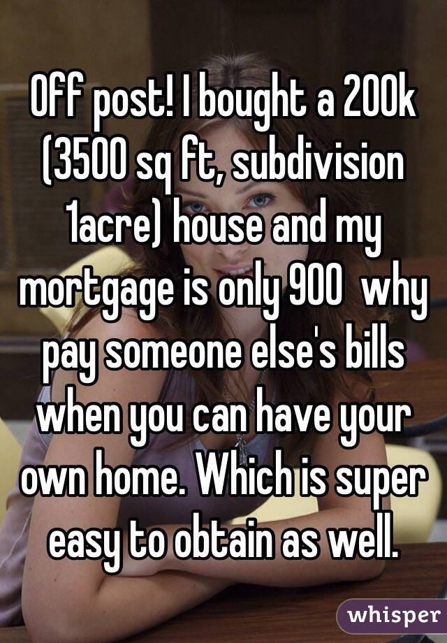 Off post! I bought a 200k (3500 sq ft, subdivision 1acre) house and my mortgage is only 900  why pay someone else's bills when you can have your own home. Which is super easy to obtain as well. 