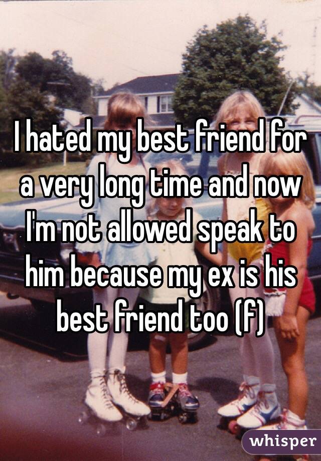 I hated my best friend for a very long time and now I'm not allowed speak to him because my ex is his best friend too (f)