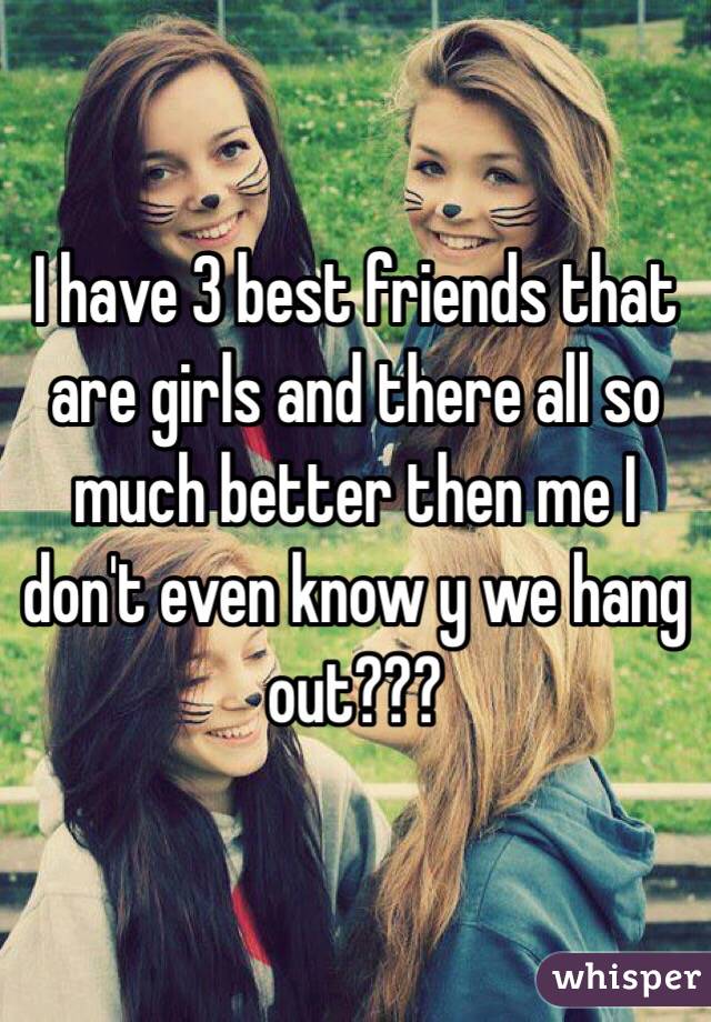 I have 3 best friends that are girls and there all so much better then me I don't even know y we hang out???